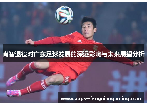 肖智退役对广东足球发展的深远影响与未来展望分析