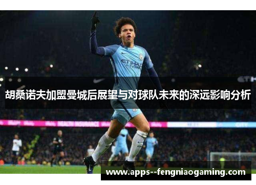 胡桑诺夫加盟曼城后展望与对球队未来的深远影响分析