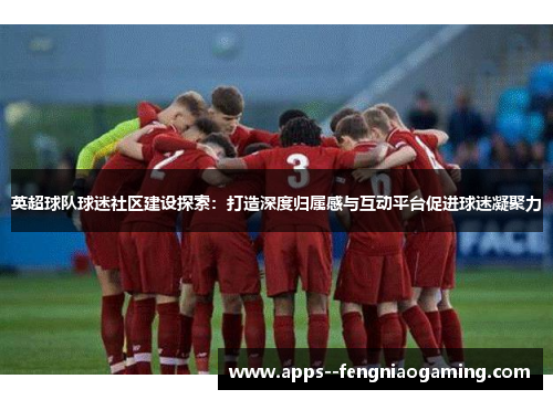 英超球队球迷社区建设探索：打造深度归属感与互动平台促进球迷凝聚力