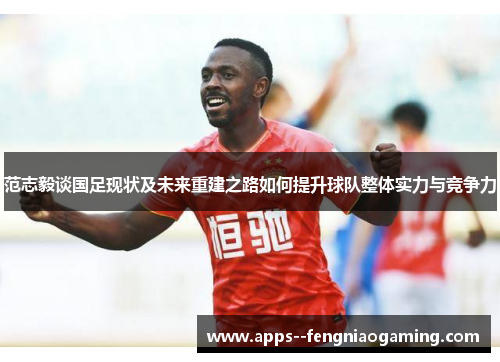 范志毅谈国足现状及未来重建之路如何提升球队整体实力与竞争力