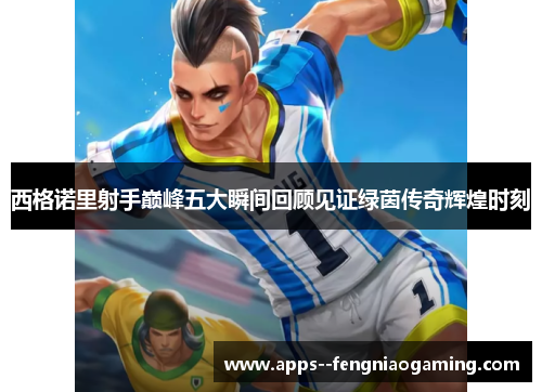 西格诺里射手巅峰五大瞬间回顾见证绿茵传奇辉煌时刻