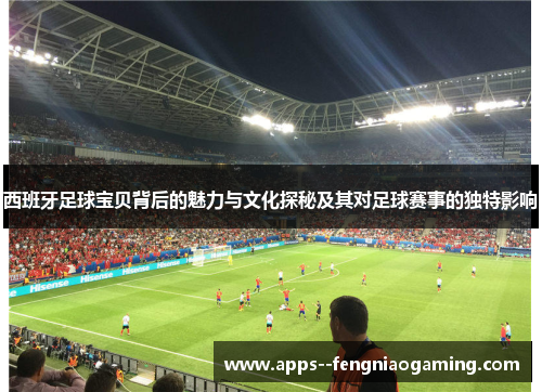 西班牙足球宝贝背后的魅力与文化探秘及其对足球赛事的独特影响
