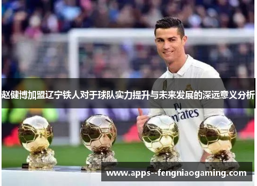 赵健博加盟辽宁铁人对于球队实力提升与未来发展的深远意义分析