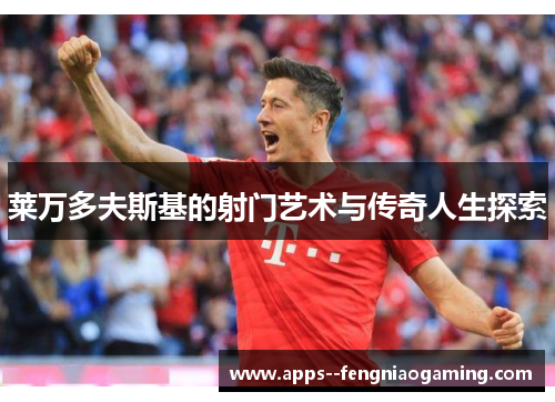 莱万多夫斯基的射门艺术与传奇人生探索