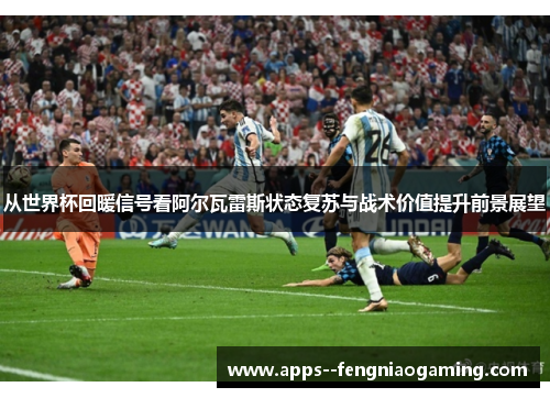 从世界杯回暖信号看阿尔瓦雷斯状态复苏与战术价值提升前景展望