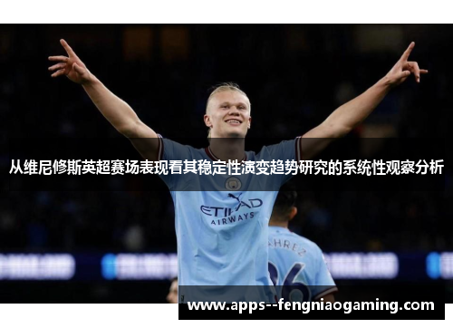 从维尼修斯英超赛场表现看其稳定性演变趋势研究的系统性观察分析