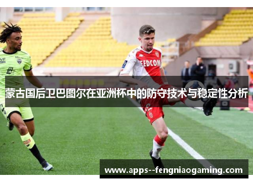 蒙古国后卫巴图尔在亚洲杯中的防守技术与稳定性分析