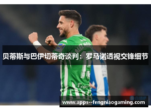 贝蒂斯与巴伊切蒂奇谈判：罗马诺透视交锋细节