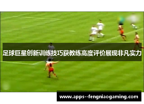 足球巨星创新训练技巧获教练高度评价展现非凡实力