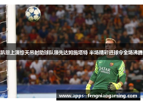 凯恩上演惊天吊射助球队领先达姆施塔特 半场精彩进球令全场沸腾