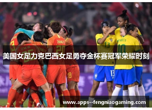 美国女足力克巴西女足勇夺金杯赛冠军荣耀时刻 美国女足力克巴西女足勇夺金杯赛冠军荣耀时刻