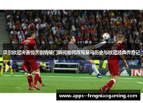 贝尔欧冠决赛惊天倒钩破门瞬间如何改写皇马历史与欧冠经典传奇记