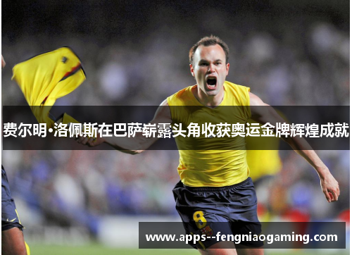 费尔明·洛佩斯在巴萨崭露头角收获奥运金牌辉煌成就