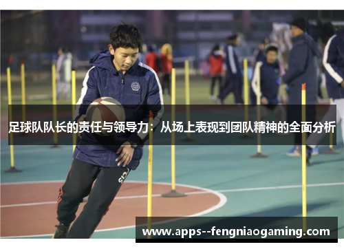 足球队队长的责任与领导力:从场上表现到团队精神的全面分析 足球队队长的责任与领导力:从场上表现到团队精神的全面分析