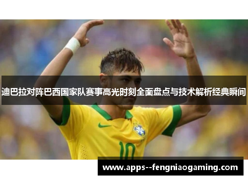 迪巴拉对阵巴西国家队赛事高光时刻全面盘点与技术解析经典瞬间