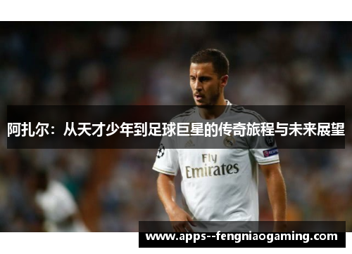 阿扎尔：从天才少年到足球巨星的传奇旅程与未来展望