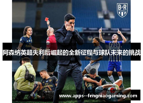 阿森纳英超失利后崛起的全新征程与球队未来的挑战