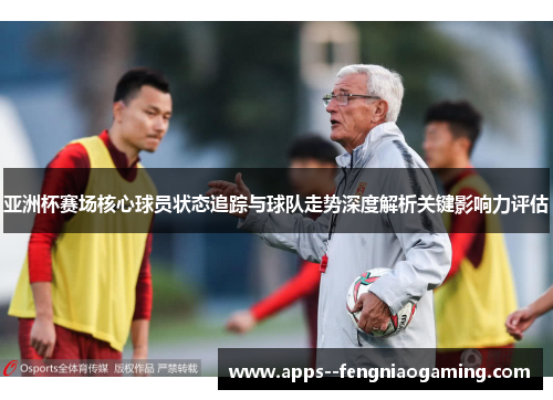 亚洲杯赛场核心球员状态追踪与球队走势深度解析关键影响力评估