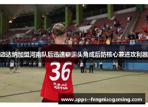 迈达纳加盟河南队后迅速崭露头角成后防核心兼进攻利器 迈达纳加盟河南队后迅速崭露头角成后防核心兼进攻利器